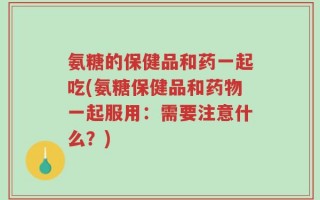 氨糖的保健品和药一起吃(氨糖保健品和药物一起服用：需要注意什么？)