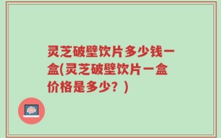 灵芝破壁饮片多少钱一盒(灵芝破壁饮片一盒价格是多少？)