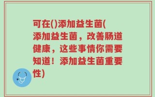 可在()添加益生菌(添加益生菌，改善肠道健康，这些事情你需要知道！添加益生菌重要性)