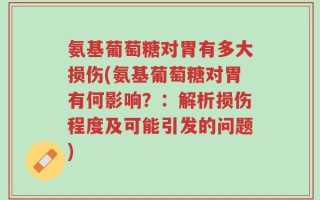 氨基葡萄糖对胃有多大损伤(氨基葡萄糖对胃有何影响？：解析损伤程度及可能引发的问题)