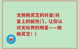 文桃杨灵芝的抖音(抖音上的新热门，让你认识文玩界的明星——桃杨灵芝！)