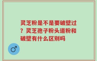 灵芝粉是不是要破壁过？灵芝孢子粉头道粉和破壁有什么区别吗