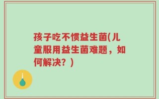 孩子吃不惯益生菌(儿童服用益生菌难题，如何解决？)