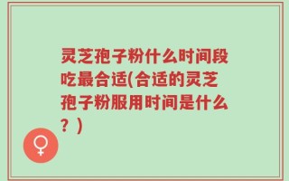 灵芝孢子粉什么时间段吃最合适(合适的灵芝孢子粉服用时间是什么？)
