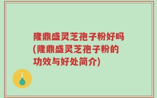 隆鼎盛灵芝孢子粉好吗(隆鼎盛灵芝孢子粉的功效与好处简介)