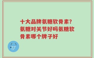 十大品牌氨糖软骨素？氨糖对关节好吗氨糖软骨素哪个牌子好