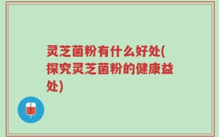 灵芝菌粉有什么好处(探究灵芝菌粉的健康益处)