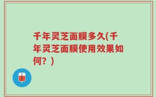 千年灵芝面膜多久(千年灵芝面膜使用效果如何？)
