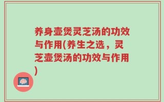 养身壶煲灵芝汤的功效与作用(养生之选，灵芝壶煲汤的功效与作用)
