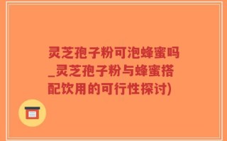 灵芝孢子粉可泡蜂蜜吗_灵芝孢子粉与蜂蜜搭配饮用的可行性探讨)