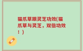 猫爪草跟灵芝功效(猫爪草与灵芝，双倍功效！)