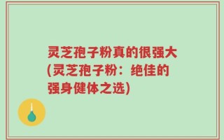 灵芝孢子粉真的很强大(灵芝孢子粉：绝佳的强身健体之选)