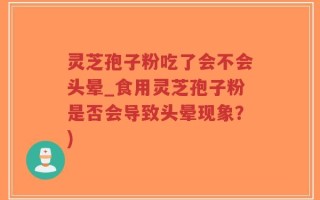 灵芝孢子粉吃了会不会头晕_食用灵芝孢子粉是否会导致头晕现象？)