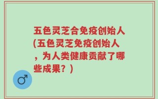 五色灵芝合免疫创始人(五色灵芝免疫创始人，为人类健康贡献了哪些成果？)