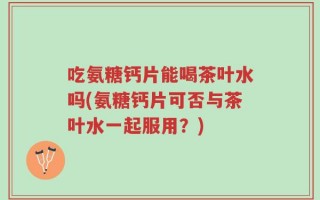 吃氨糖钙片能喝茶叶水吗(氨糖钙片可否与茶叶水一起服用？)