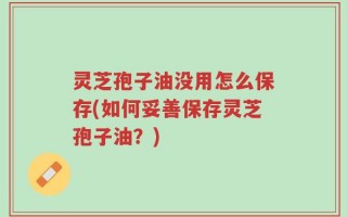 灵芝孢子油没用怎么保存(如何妥善保存灵芝孢子油？)