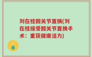 刘在桂髋关节置换(刘在桂接受髋关节置换手术：重获健康活力)