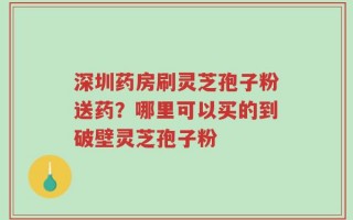 深圳药房刷灵芝孢子粉送药？哪里可以买的到破壁灵芝孢子粉