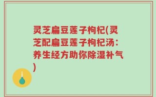 灵芝扁豆莲子枸杞(灵芝配扁豆莲子枸杞汤：养生经方助你除湿补气)