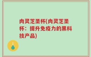 肉灵芝圣杯(肉灵芝圣杯：提升免疫力的黑科技产品)