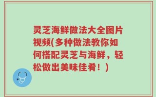 灵芝海鲜做法大全图片视频(多种做法教你如何搭配灵芝与海鲜，轻松做出美味佳肴！)