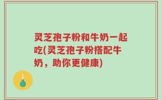 灵芝孢子粉和牛奶一起吃(灵芝孢子粉搭配牛奶，助你更健康)