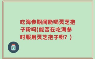 吃海参期间能喝灵芝孢子粉吗(能否在吃海参时服用灵芝孢子粉？)