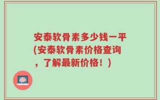安泰软骨素多少钱一平(安泰软骨素价格查询，了解最新价格！)