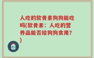 人吃的软骨素狗狗能吃吗(软骨素：人吃的营养品能否给狗狗食用？)