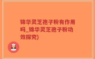 锦华灵芝孢子粉有作用吗_锦华灵芝孢子粉功效探究)