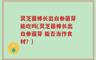 灵芝菌棒长出白参菌芽能吃吗(灵芝菌棒长出白参菌芽 能否当作食材？)
