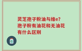 灵芝孢子粉油与维e？孢子粉有油花和无油花有什么区别