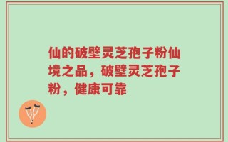 仙的破壁灵芝孢子粉仙境之品，破壁灵芝孢子粉，健康可靠