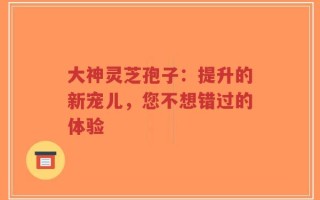 大神灵芝孢子：提升的新宠儿，您不想错过的体验