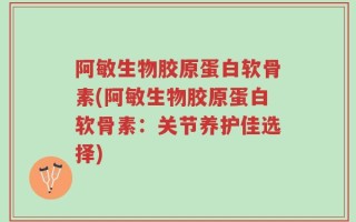 阿敏生物胶原蛋白软骨素(阿敏生物胶原蛋白软骨素：关节养护佳选择)