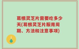 葛根灵芝片需要吃多少天(葛根灵芝片服用周期、方法和注意事项)