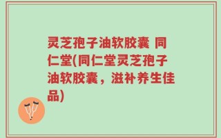 灵芝孢子油软胶囊 同仁堂(同仁堂灵芝孢子油软胶囊，滋补养生佳品)