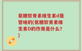 氨糖软骨素维生素d是管啥的(氨糖软骨素维生素D的作用是什么？)