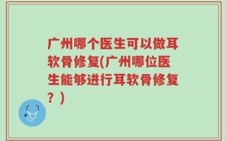 广州哪个医生可以做耳软骨修复(广州哪位医生能够进行耳软骨修复？)