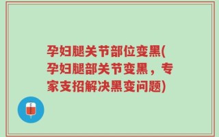 孕妇腿关节部位变黑(孕妇腿部关节变黑，专家支招解决黑变问题)
