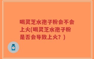 喝灵芝水孢子粉会不会上火(喝灵芝水孢子粉是否会导致上火？)