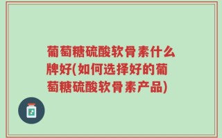 葡萄糖硫酸软骨素什么牌好(如何选择好的葡萄糖硫酸软骨素产品)