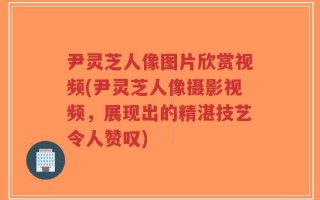 尹灵芝人像图片欣赏视频(尹灵芝人像摄影视频，展现出的精湛技艺令人赞叹)