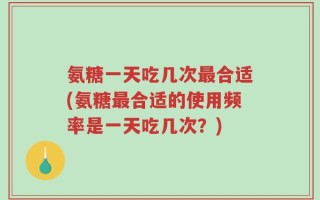 氨糖一天吃几次最合适(氨糖最合适的使用频率是一天吃几次？)