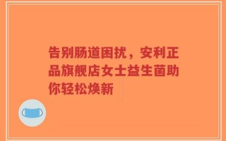 告别肠道困扰，安利正品旗舰店女士益生菌助你轻松焕新