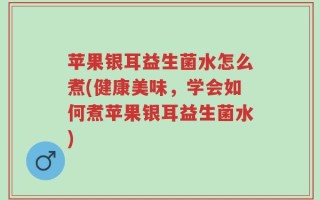 苹果银耳益生菌水怎么煮(健康美味，学会如何煮苹果银耳益生菌水)