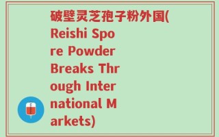破壁灵芝孢子粉外国(Reishi Spore Powder Breaks Through International Markets)