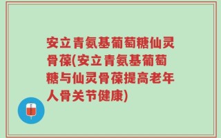 安立青氨基葡萄糖仙灵骨葆(安立青氨基葡萄糖与仙灵骨葆提高老年人骨关节健康)