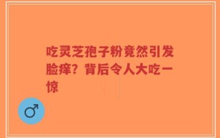 吃灵芝孢子粉竟然引发脸痒？背后令人大吃一惊