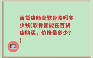 百货店能卖软骨素吗多少钱(软骨素能在百货店购买，价格是多少？)